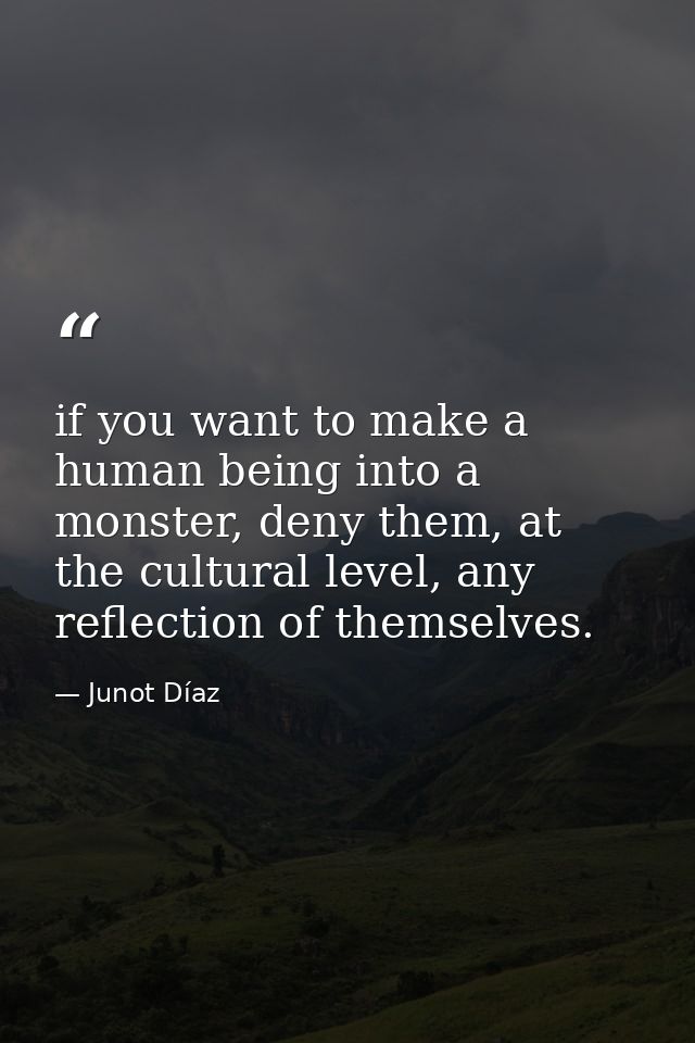 if you want to make a human being into a monster, deny them, at the cultural level, any reflection of themselves. — Junot Díaz