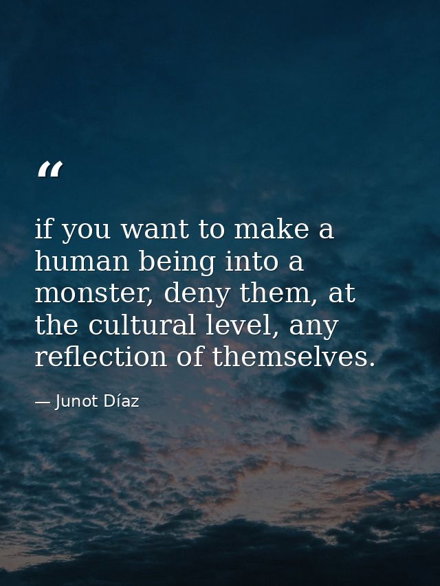 if you want to make a human being into a monster, deny them, at the cultural level, any reflection of themselves. — Junot Díaz