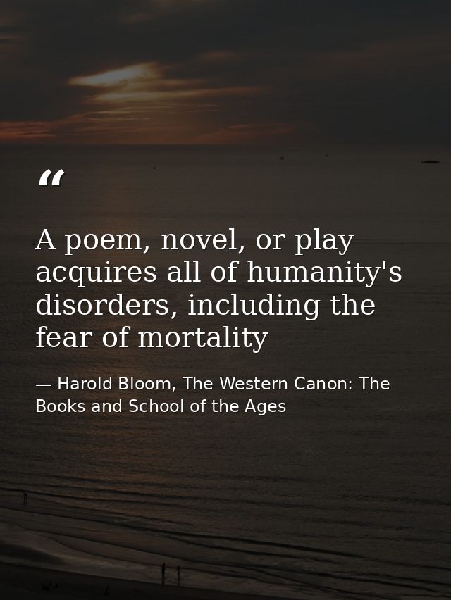 A poem, novel, or play acquires all of humanity's disorders, including the fear of mortality — Harold Bloom, The Western Canon: The Books and School of the Ages