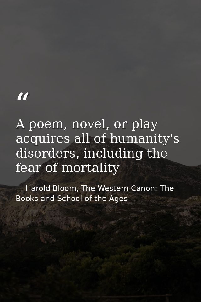A poem, novel, or play acquires all of humanity's disorders, including the fear of mortality — Harold Bloom, The Western Canon: The Books and School of the Ages