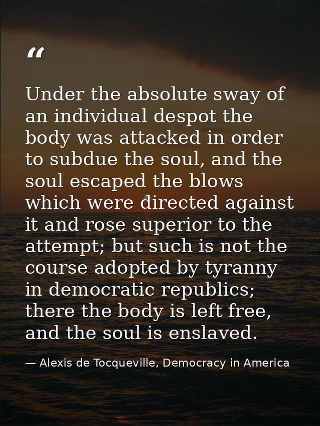 Under the absolute sway of an individual despot the body was attacked in order to subdue the soul, and the soul escaped  — Alexis de Tocqueville, Democracy in America