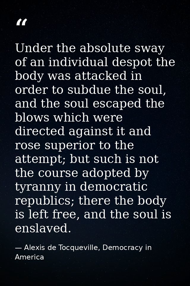 Under the absolute sway of an individual despot the body was attacked in order to subdue the soul, and the soul escaped  — Alexis de Tocqueville, Democracy in America