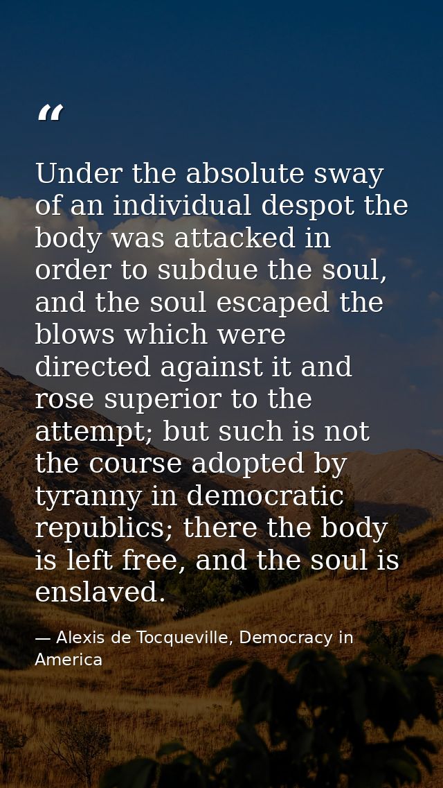 Under the absolute sway of an individual despot the body was attacked in order to subdue the soul, and the soul escaped  — Alexis de Tocqueville, Democracy in America