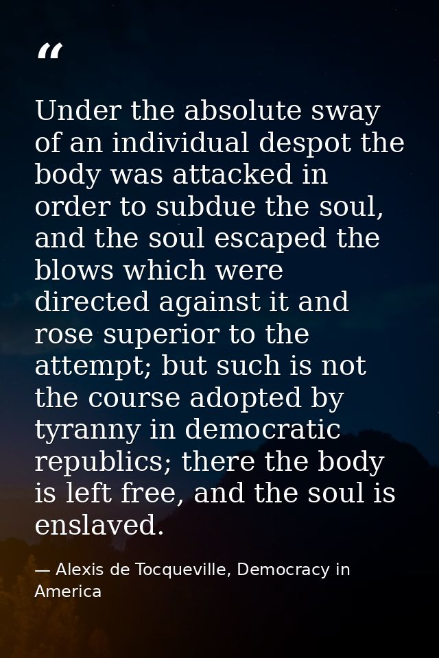 Under the absolute sway of an individual despot the body was attacked in order to subdue the soul, and the soul escaped  — Alexis de Tocqueville, Democracy in America