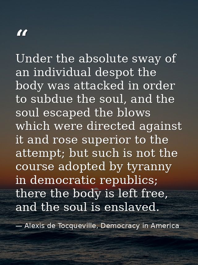 Under the absolute sway of an individual despot the body was attacked in order to subdue the soul, and the soul escaped  — Alexis de Tocqueville, Democracy in America