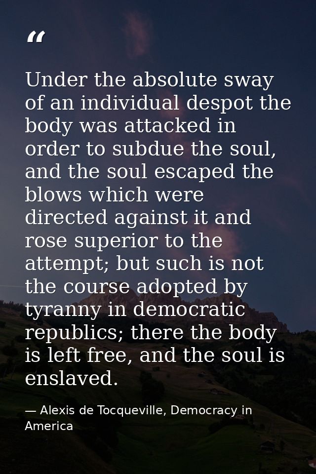 Under the absolute sway of an individual despot the body was attacked in order to subdue the soul, and the soul escaped  — Alexis de Tocqueville, Democracy in America