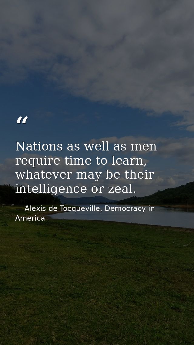 Nations as well as men require time to learn, whatever may be their intelligence or zeal. — Alexis de Tocqueville, Democracy in America