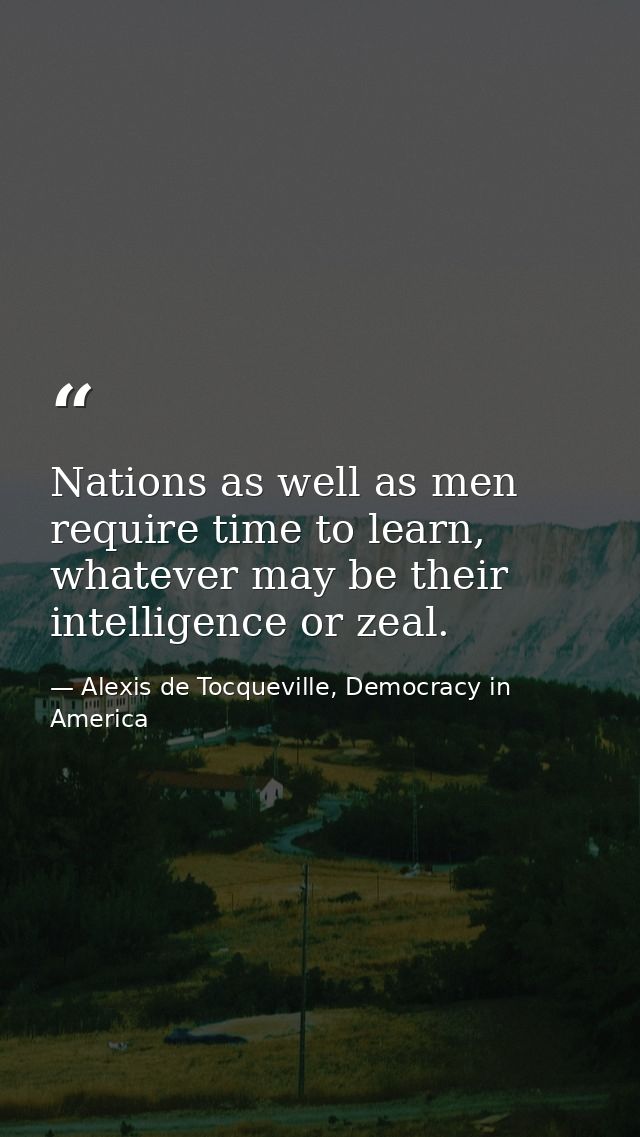 Nations as well as men require time to learn, whatever may be their intelligence or zeal. — Alexis de Tocqueville, Democracy in America