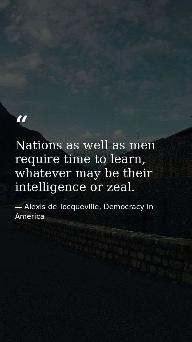 Nations as well as men require time to learn, whatever may be their intelligence or zeal. — Alexis de Tocqueville, Democracy in America