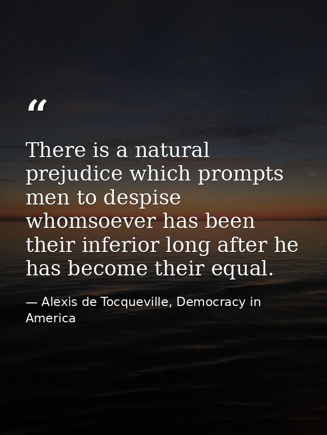 There is a natural prejudice which prompts men to despise whomsoever has been their inferior long after he has become th — Alexis de Tocqueville, Democracy in America