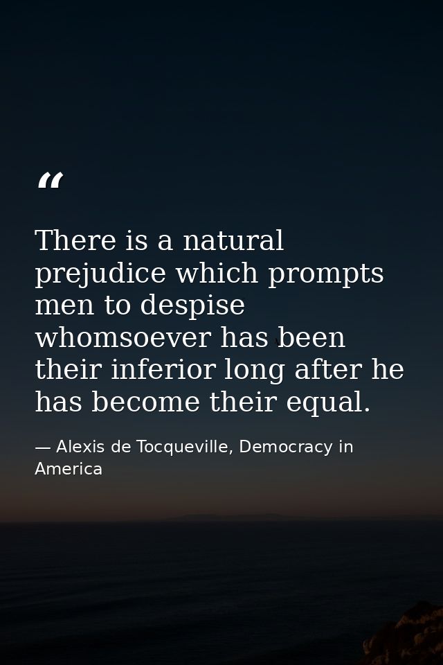 There is a natural prejudice which prompts men to despise whomsoever has been their inferior long after he has become th — Alexis de Tocqueville, Democracy in America