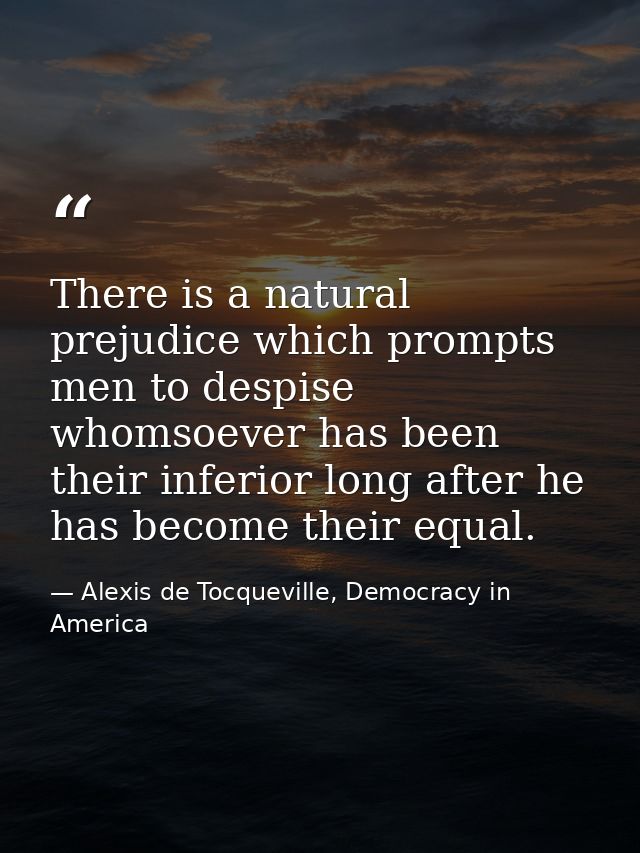 There is a natural prejudice which prompts men to despise whomsoever has been their inferior long after he has become th — Alexis de Tocqueville, Democracy in America
