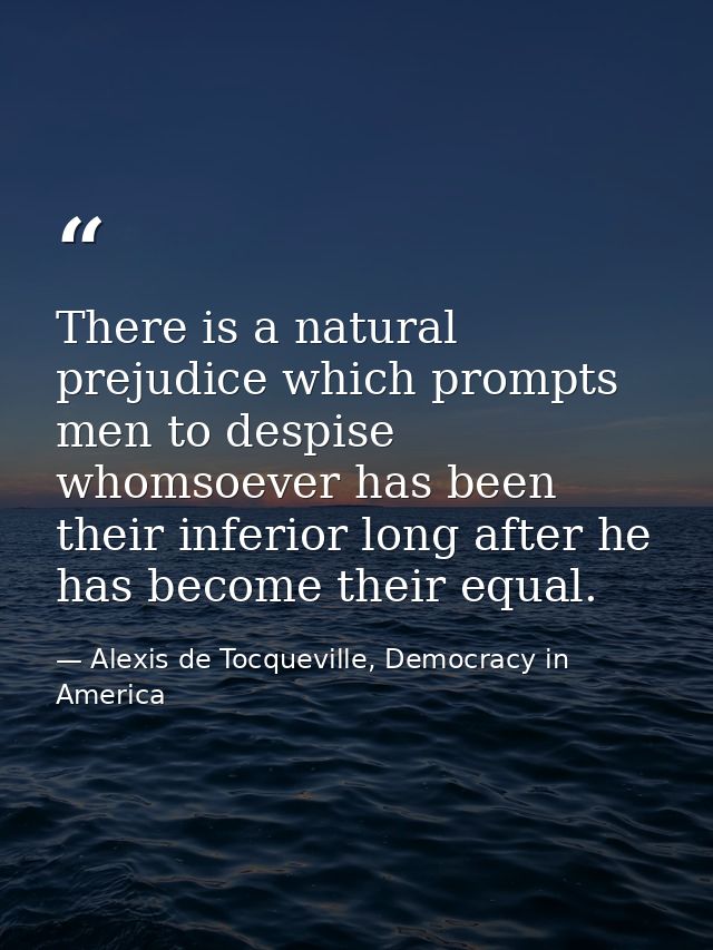 There is a natural prejudice which prompts men to despise whomsoever has been their inferior long after he has become th — Alexis de Tocqueville, Democracy in America