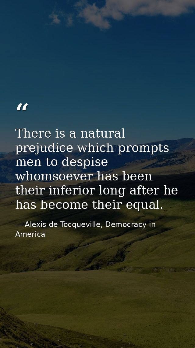There is a natural prejudice which prompts men to despise whomsoever has been their inferior long after he has become th — Alexis de Tocqueville, Democracy in America