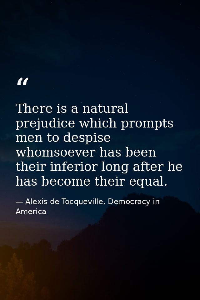There is a natural prejudice which prompts men to despise whomsoever has been their inferior long after he has become th — Alexis de Tocqueville, Democracy in America