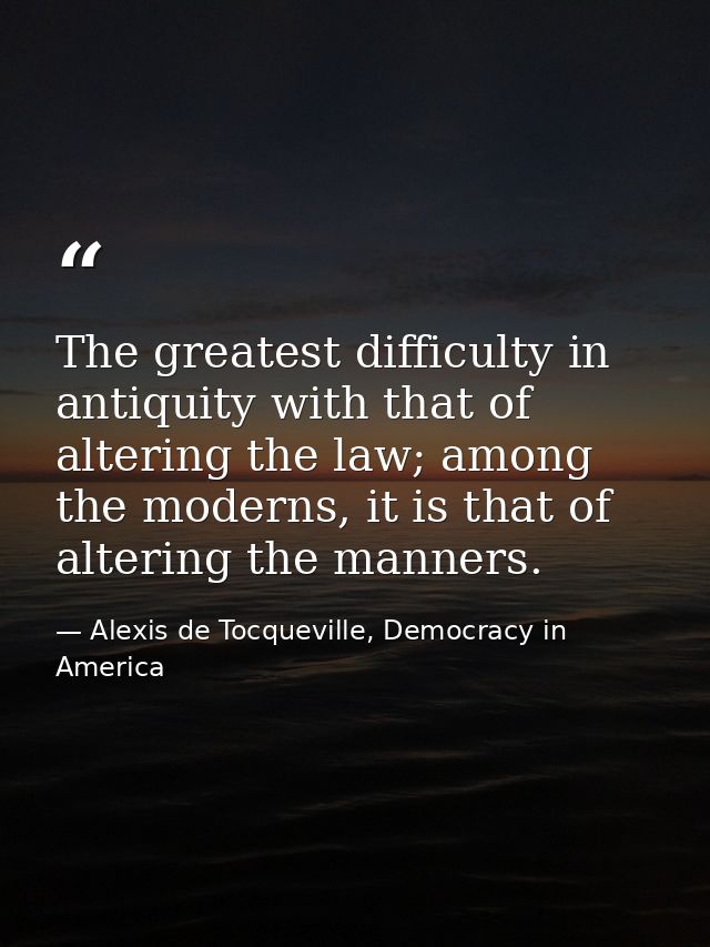The greatest difficulty in antiquity with that of altering the law; among the moderns, it is that of altering the manner — Alexis de Tocqueville, Democracy in America
