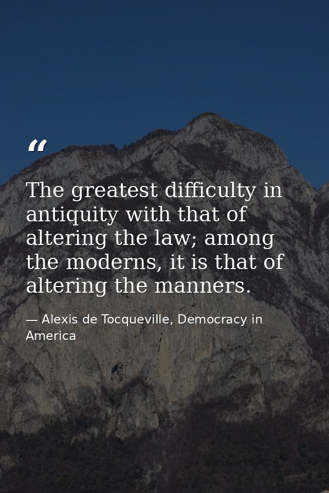 The greatest difficulty in antiquity with that of altering the law; among the moderns, it is that of altering the manner — Alexis de Tocqueville, Democracy in America
