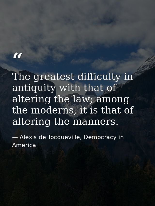 The greatest difficulty in antiquity with that of altering the law; among the moderns, it is that of altering the manner — Alexis de Tocqueville, Democracy in America