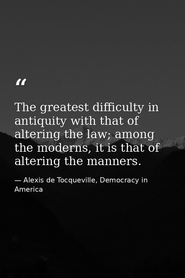 The greatest difficulty in antiquity with that of altering the law; among the moderns, it is that of altering the manner — Alexis de Tocqueville, Democracy in America