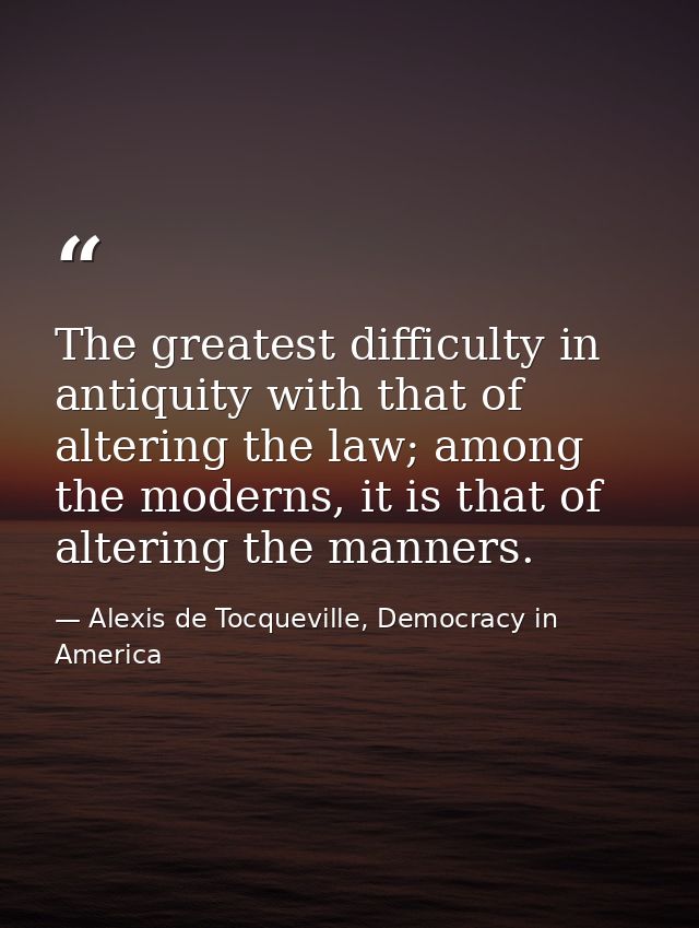 The greatest difficulty in antiquity with that of altering the law; among the moderns, it is that of altering the manner — Alexis de Tocqueville, Democracy in America
