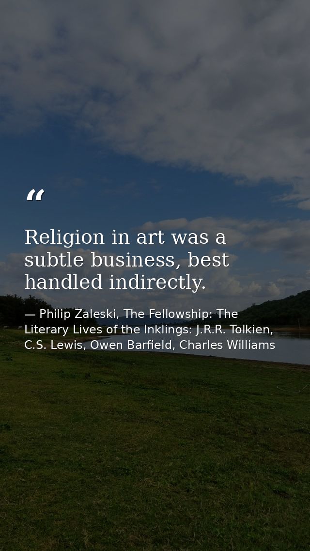 Religion in art was a subtle business, best handled indirectly. — Philip Zaleski, The Fellowship: The Literary Lives of the Inklings: J.R.R. Tolkien, C.S. Lewis, Owen Barfield, Charles Williams