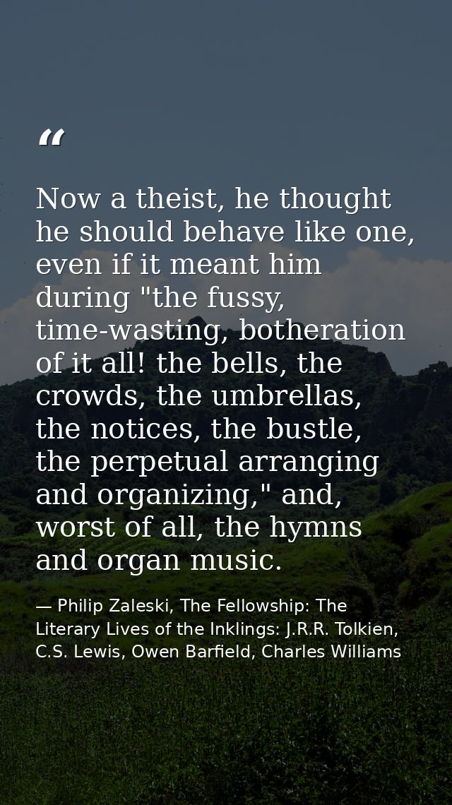 Now a theist, he thought he should behave like one, even if it meant him during "the fussy, time-wasting, botheration of — Philip Zaleski, The Fellowship: The Literary Lives of the Inklings: J.R.R. Tolkien, C.S. Lewis, Owen Barfield, Charles Williams