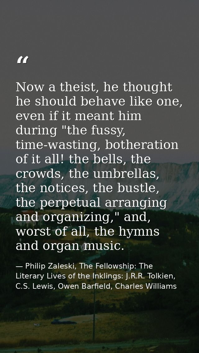 Now a theist, he thought he should behave like one, even if it meant him during "the fussy, time-wasting, botheration of — Philip Zaleski, The Fellowship: The Literary Lives of the Inklings: J.R.R. Tolkien, C.S. Lewis, Owen Barfield, Charles Williams