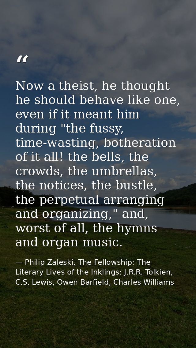 Now a theist, he thought he should behave like one, even if it meant him during "the fussy, time-wasting, botheration of — Philip Zaleski, The Fellowship: The Literary Lives of the Inklings: J.R.R. Tolkien, C.S. Lewis, Owen Barfield, Charles Williams