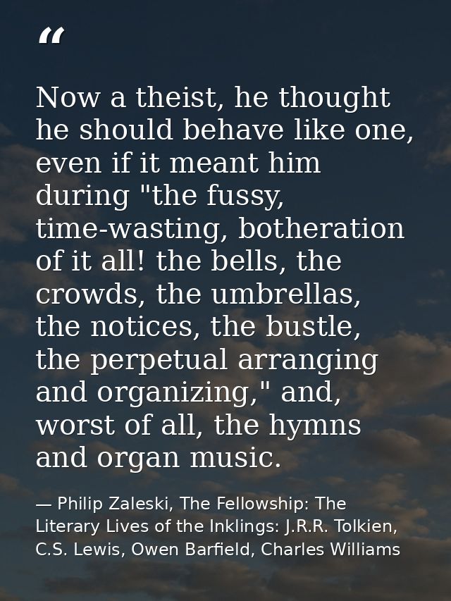 Now a theist, he thought he should behave like one, even if it meant him during "the fussy, time-wasting, botheration of — Philip Zaleski, The Fellowship: The Literary Lives of the Inklings: J.R.R. Tolkien, C.S. Lewis, Owen Barfield, Charles Williams