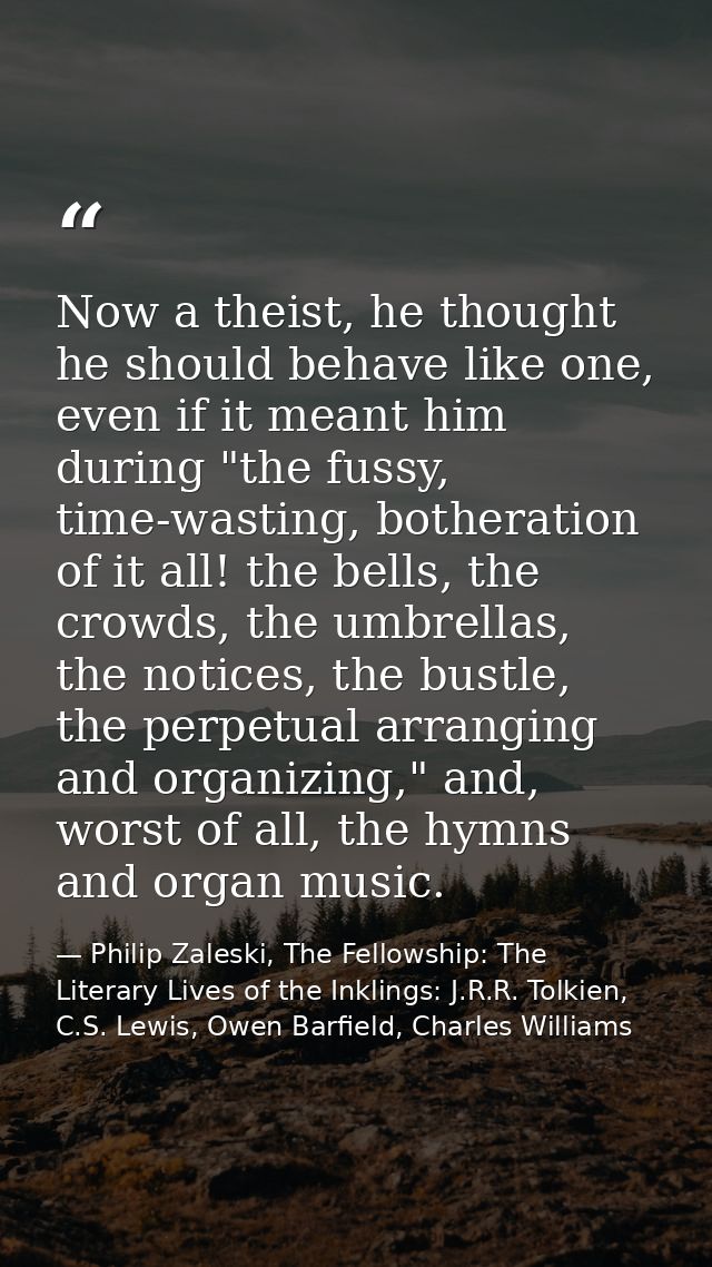 Now a theist, he thought he should behave like one, even if it meant him during "the fussy, time-wasting, botheration of — Philip Zaleski, The Fellowship: The Literary Lives of the Inklings: J.R.R. Tolkien, C.S. Lewis, Owen Barfield, Charles Williams