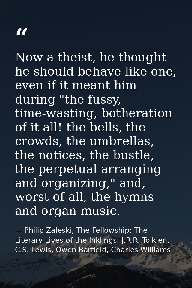 Now a theist, he thought he should behave like one, even if it meant him during "the fussy, time-wasting, botheration of — Philip Zaleski, The Fellowship: The Literary Lives of the Inklings: J.R.R. Tolkien, C.S. Lewis, Owen Barfield, Charles Williams