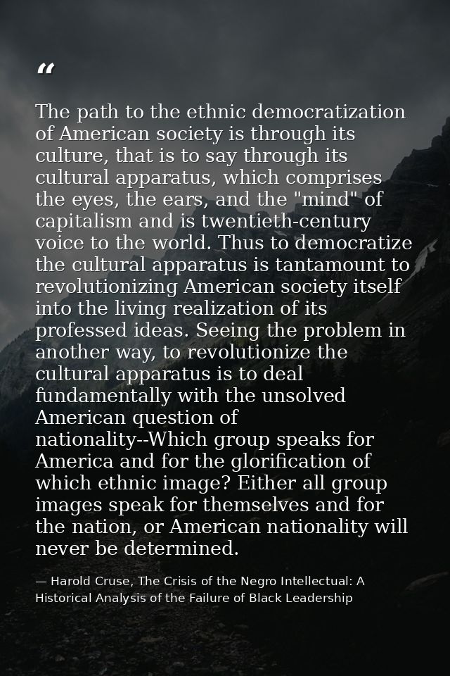 The path to the ethnic democratization of American society is through its culture, that is to say through its cultural a — Harold Cruse, The Crisis of the Negro Intellectual: A Historical Analysis of the Failure of Black Leadership