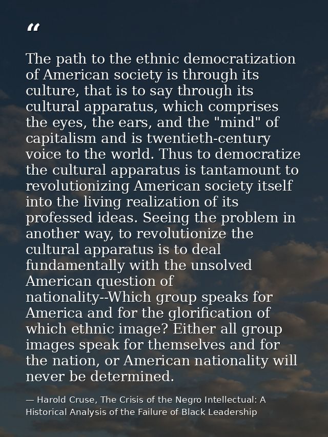 The path to the ethnic democratization of American society is through its culture, that is to say through its cultural a — Harold Cruse, The Crisis of the Negro Intellectual: A Historical Analysis of the Failure of Black Leadership