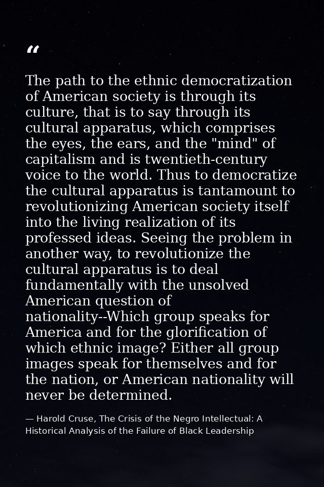 The path to the ethnic democratization of American society is through its culture, that is to say through its cultural a — Harold Cruse, The Crisis of the Negro Intellectual: A Historical Analysis of the Failure of Black Leadership