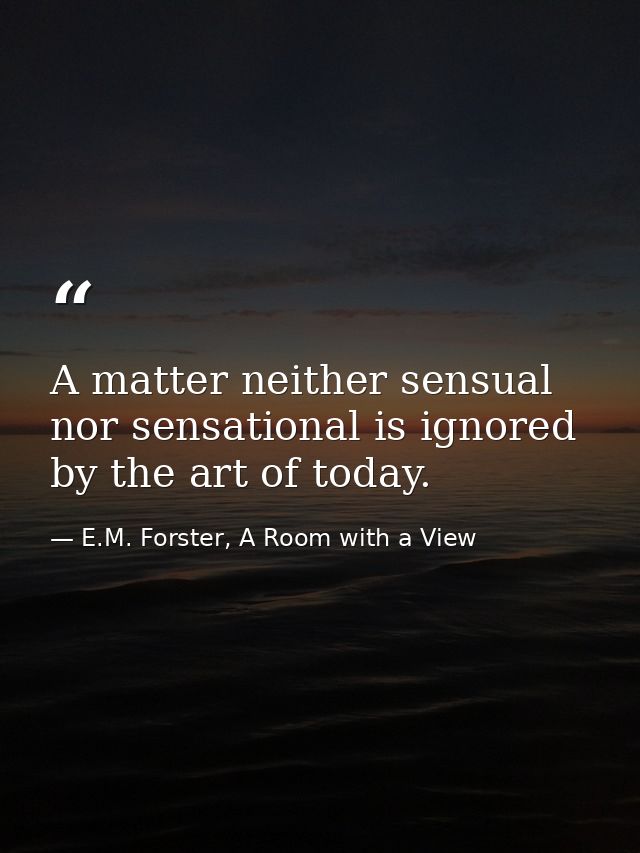 A matter neither sensual nor sensational is ignored by the art of today. — E.M. Forster, A Room with a View