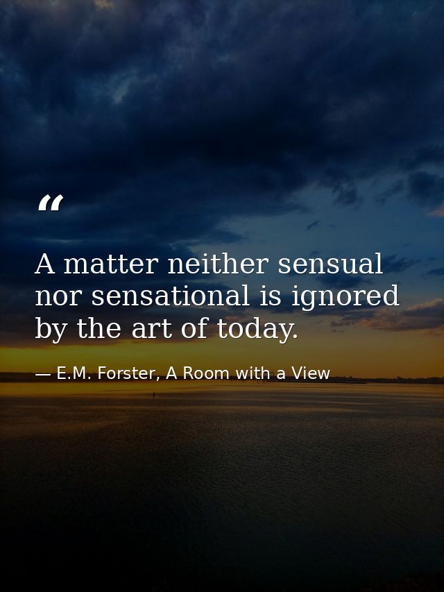 A matter neither sensual nor sensational is ignored by the art of today. — E.M. Forster, A Room with a View