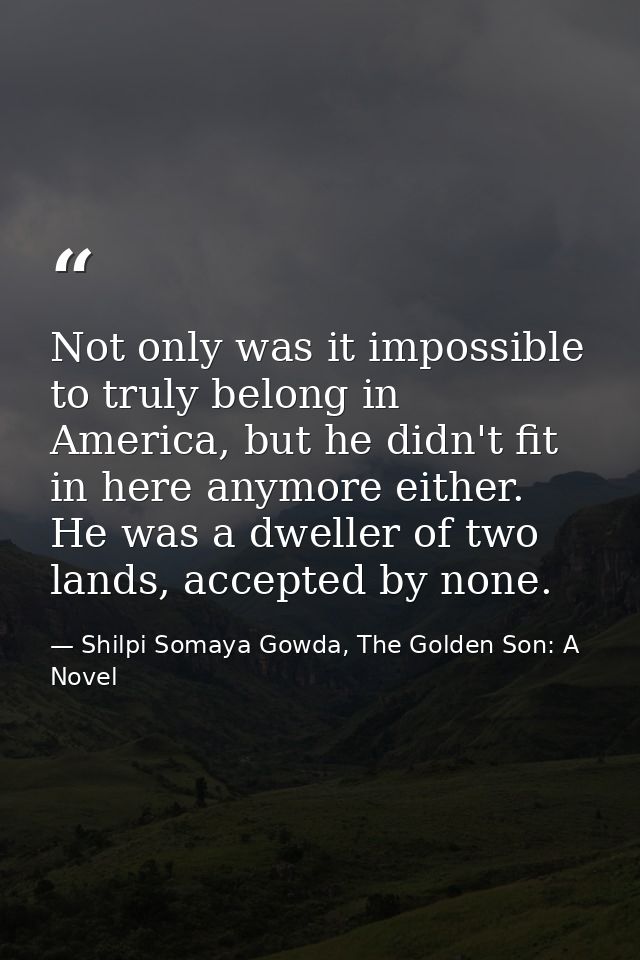 Not only was it impossible to truly belong in America, but he didn't fit in here anymore either. He was a dweller of two — Shilpi Somaya Gowda, The Golden Son: A Novel