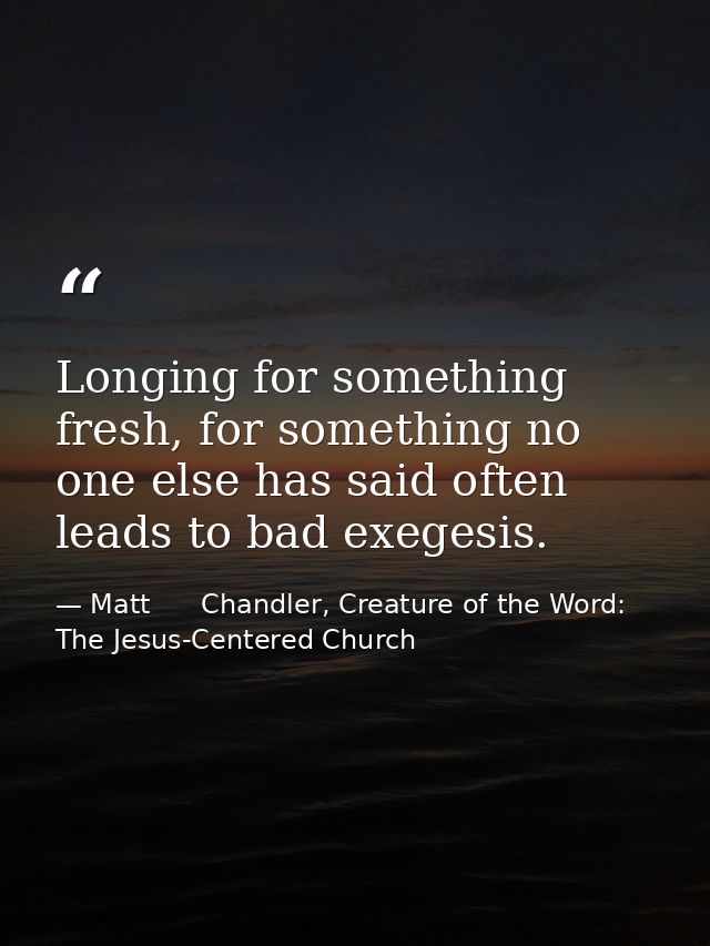 Longing for something fresh, for something no one else has said often leads to bad exegesis. — Matt      Chandler, Creature of the Word: The Jesus-Centered Church