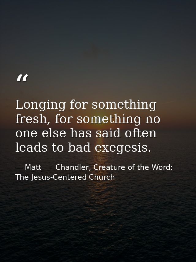 Longing for something fresh, for something no one else has said often leads to bad exegesis. — Matt      Chandler, Creature of the Word: The Jesus-Centered Church