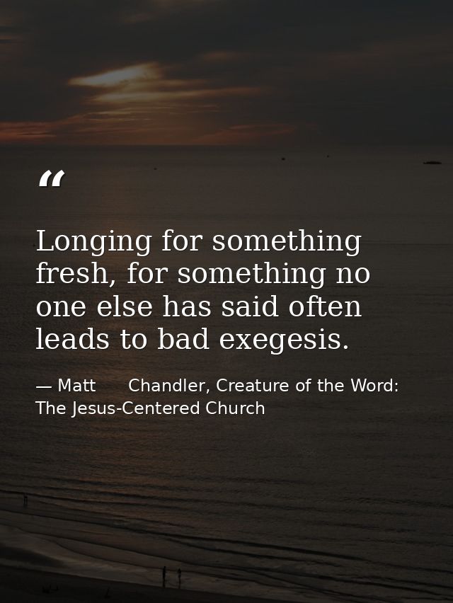 Longing for something fresh, for something no one else has said often leads to bad exegesis. — Matt      Chandler, Creature of the Word: The Jesus-Centered Church