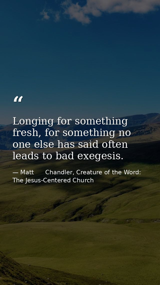 Longing for something fresh, for something no one else has said often leads to bad exegesis. — Matt      Chandler, Creature of the Word: The Jesus-Centered Church