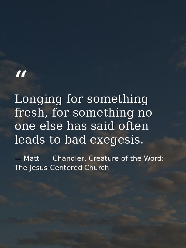 Longing for something fresh, for something no one else has said often leads to bad exegesis. — Matt      Chandler, Creature of the Word: The Jesus-Centered Church