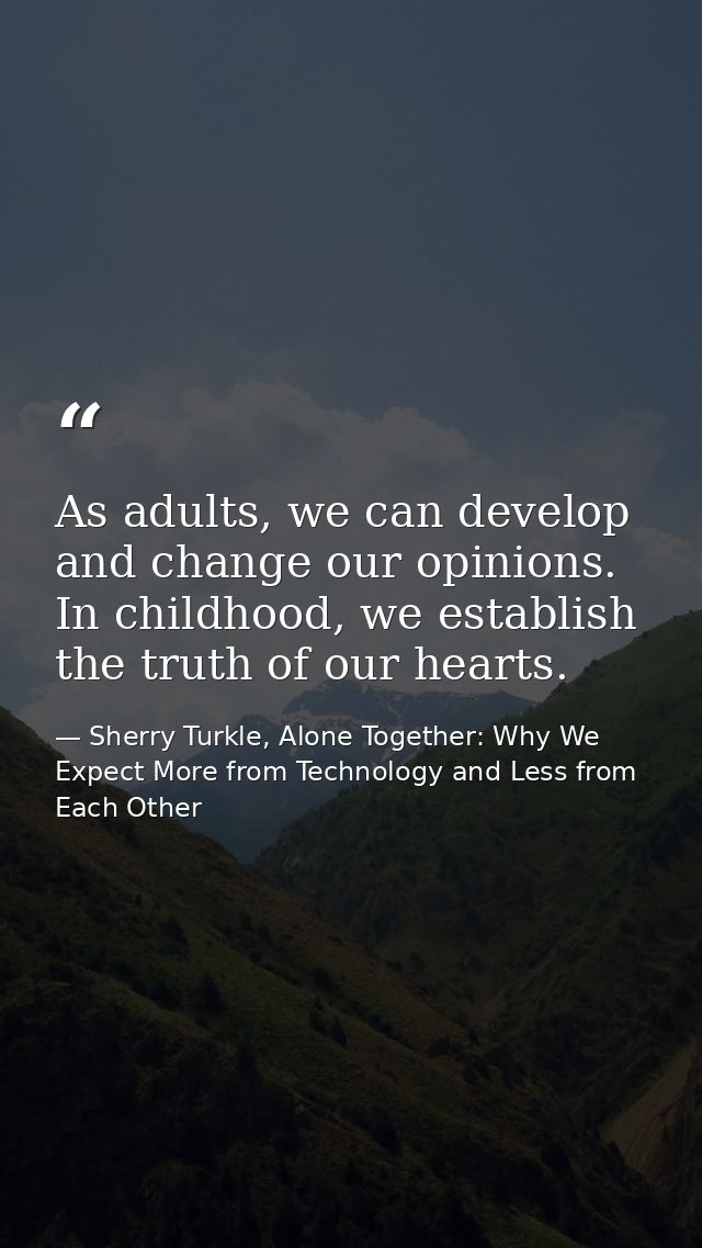 As adults, we can develop and change our opinions. In childhood, we establish the truth of our hearts. — Sherry Turkle, Alone Together: Why We Expect More from Technology and Less from Each Other