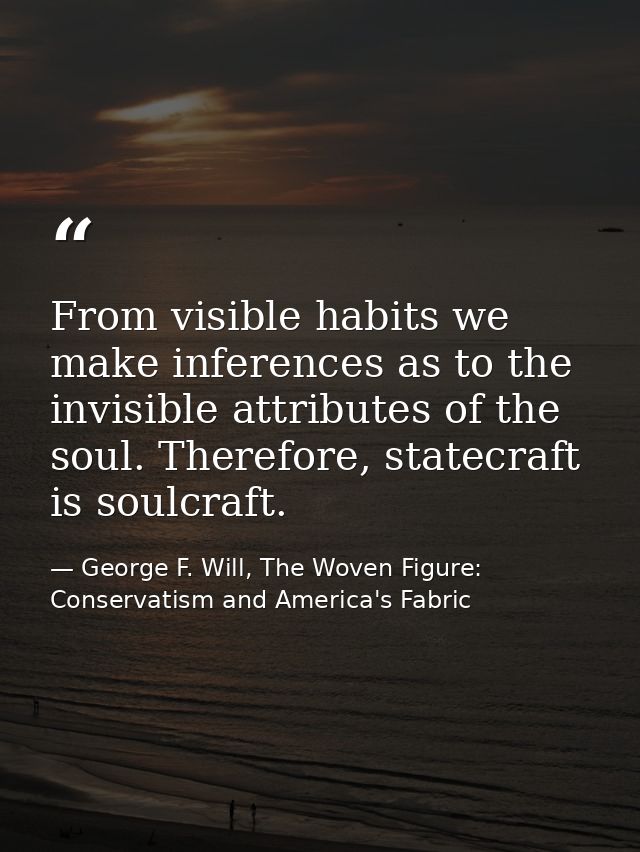 From visible habits we make inferences as to the invisible attributes of the soul. Therefore, statecraft is soulcraft. — George F. Will, The Woven Figure: Conservatism and America's Fabric