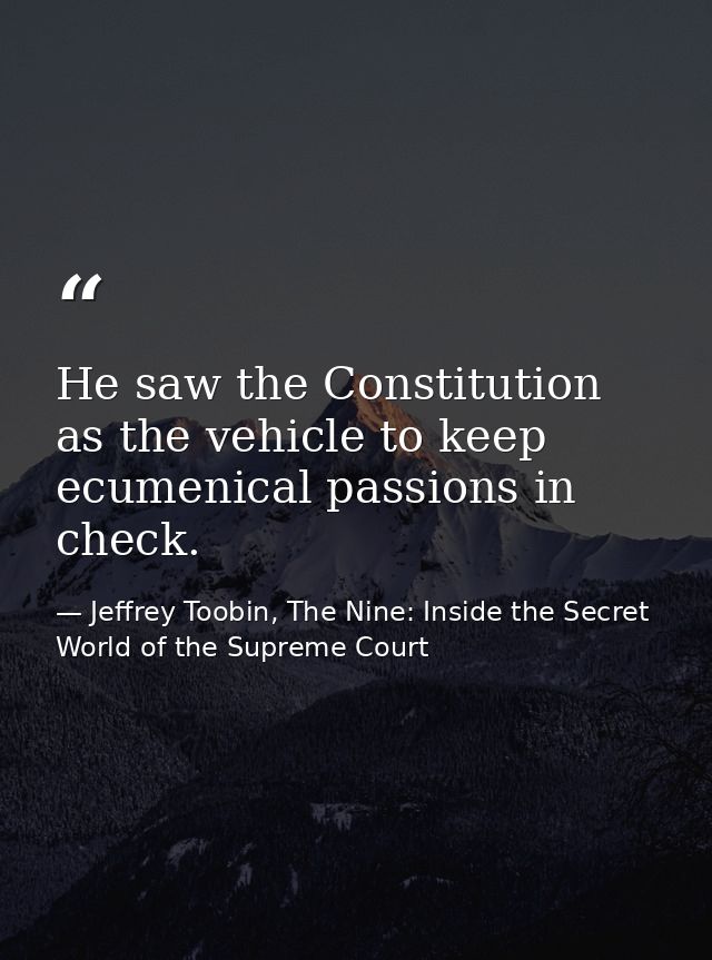 He saw the Constitution as the vehicle to keep ecumenical passions in check. — Jeffrey Toobin, The Nine: Inside the Secret World of the Supreme Court