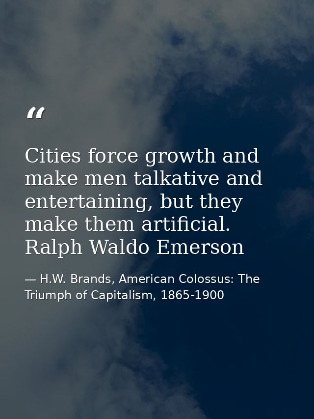 Cities force growth and make men talkative and entertaining, but they make them artificial. Ralph Waldo Emerson — H.W. Brands, American Colossus: The Triumph of Capitalism, 1865-1900