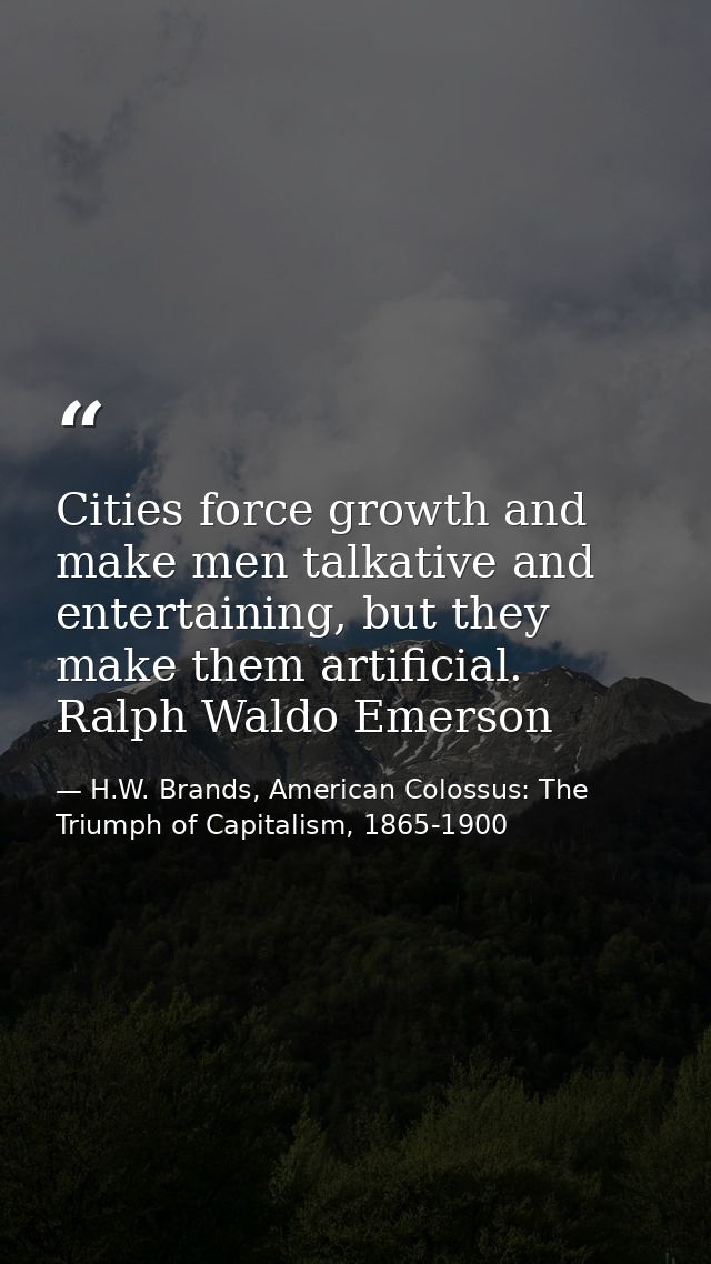 Cities force growth and make men talkative and entertaining, but they make them artificial. Ralph Waldo Emerson — H.W. Brands, American Colossus: The Triumph of Capitalism, 1865-1900