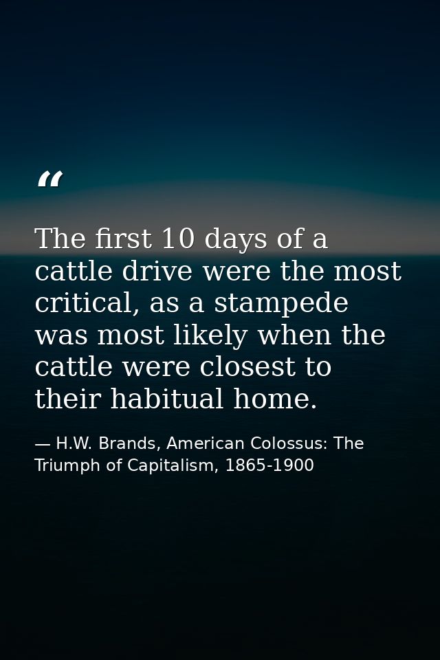 The first 10 days of a cattle drive were the most critical, as a stampede was most likely when the cattle were closest t — H.W. Brands, American Colossus: The Triumph of Capitalism, 1865-1900