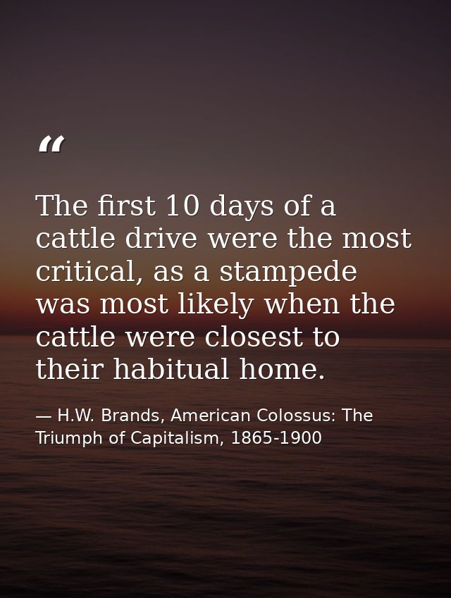 The first 10 days of a cattle drive were the most critical, as a stampede was most likely when the cattle were closest t — H.W. Brands, American Colossus: The Triumph of Capitalism, 1865-1900
