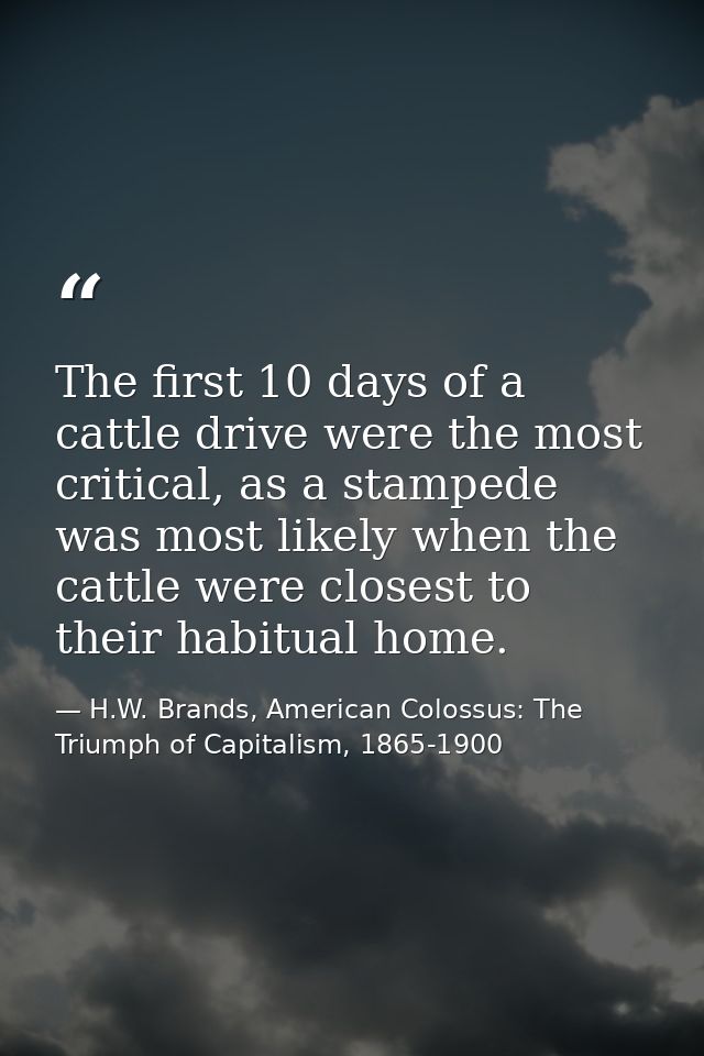 The first 10 days of a cattle drive were the most critical, as a stampede was most likely when the cattle were closest t — H.W. Brands, American Colossus: The Triumph of Capitalism, 1865-1900